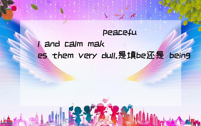 _______peaceful and calm makes them very dull.是填be还是 being
