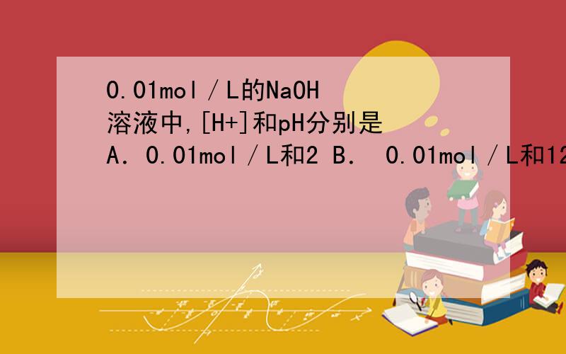 0.01mol／L的NaOH溶液中,[H+]和pH分别是A．0.01mol／L和2 B． 0.01mol／L和12 C．1.0×10—12mol／L和10 D． 1.0×10—12mol／L和12