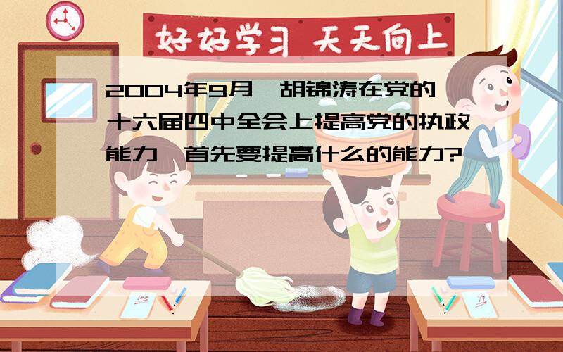 2004年9月,胡锦涛在党的十六届四中全会上提高党的执政能力,首先要提高什么的能力?