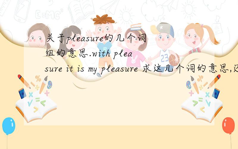 关于pleasure的几个词组的意思.with pleasure it is my pleasure 求这几个词的意思,还有什么带有pleasure的词?