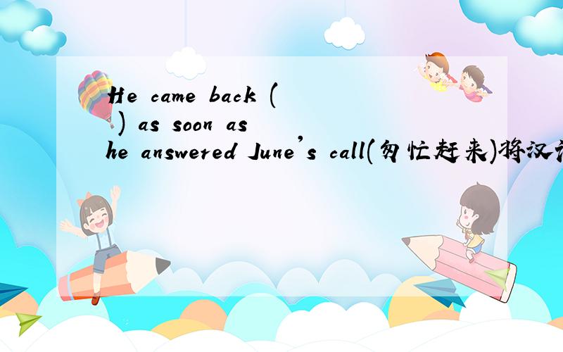 He came back ( ) as soon as he answered June's call(匆忙赶来)将汉语部分译成英语,用hasten