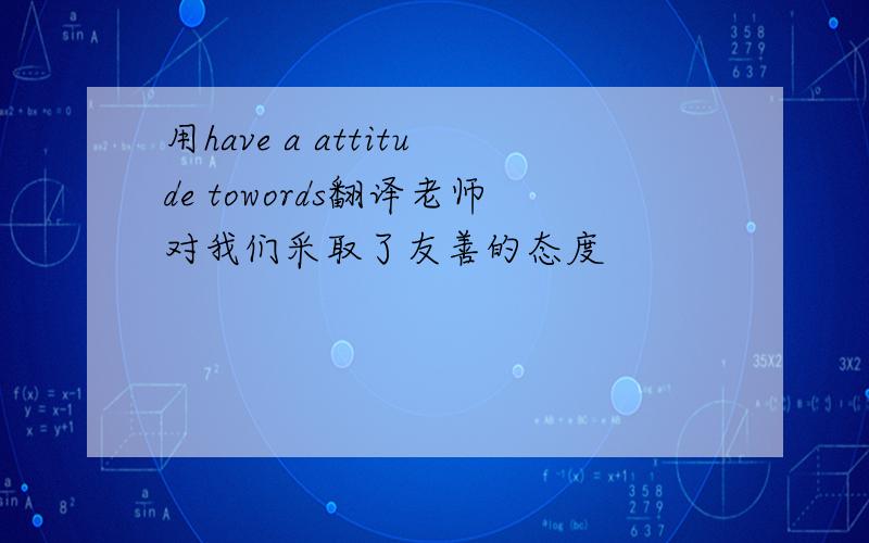 用have a attitude towords翻译老师对我们采取了友善的态度