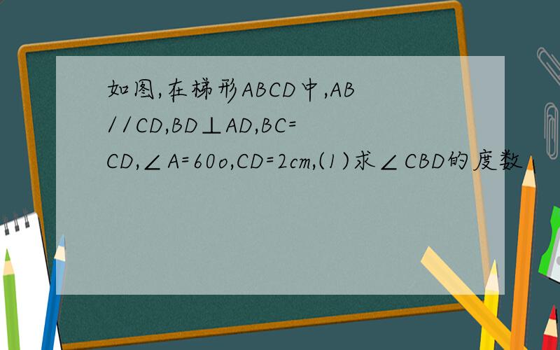 如图,在梯形ABCD中,AB//CD,BD⊥AD,BC=CD,∠A=60o,CD=2cm,(1)求∠CBD的度数