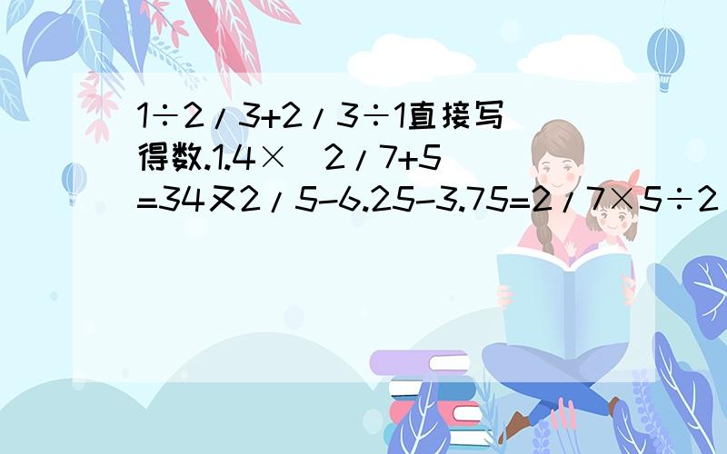 1÷2/3+2/3÷1直接写得数.1.4×（2/7+5）=34又2/5-6.25-3.75=2/7×5÷2/7×5=6-1又2/3-1又1/3=1又1/8-1.4÷1.4=（直接写得数）