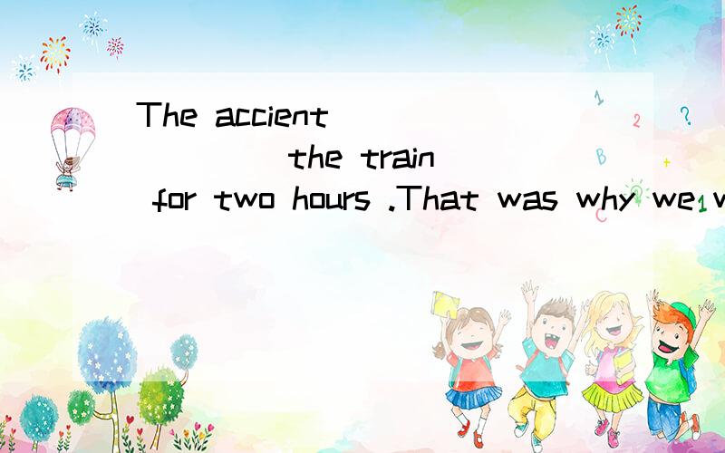The accient ______ the train for two hours .That was why we were late for the meeting.(答案上填的是delayed,但是我觉得后面有 for two hours ,是否前面需要加had been delayed?)填 had delayed?可以吗 总应该表示一个延续性