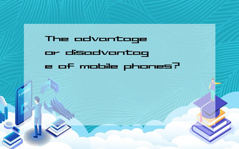 The advantage or disadvantage of mobile phones?