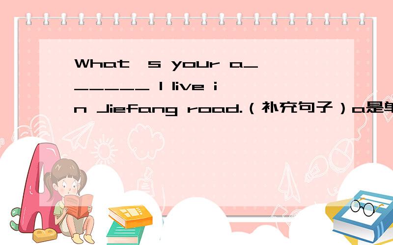 What's your a______ I live in Jiefang road.（补充句子）a是单词开头的字母