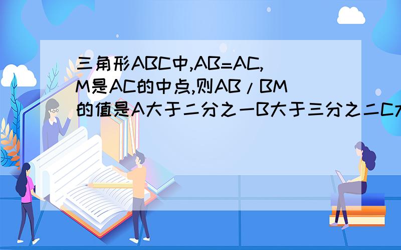 三角形ABC中,AB=AC,M是AC的中点,则AB/BM的值是A大于二分之一B大于三分之二C大于三分之一D大于四分之三