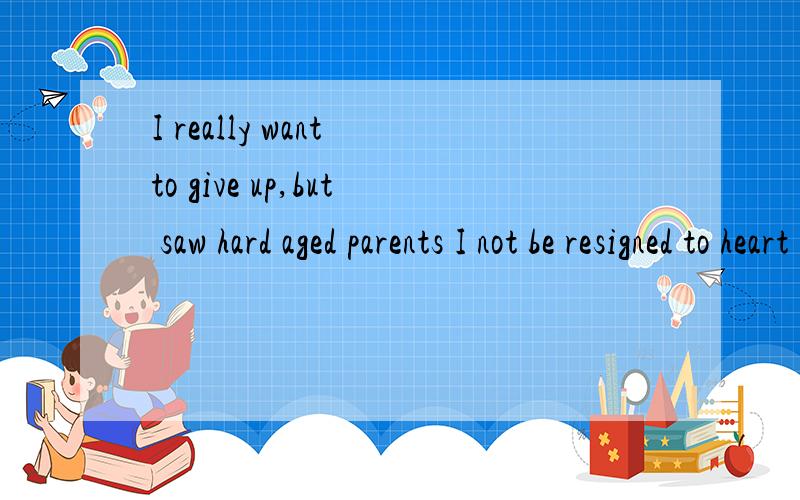 I really want to give up,but saw hard aged parents I not be resigned to heart