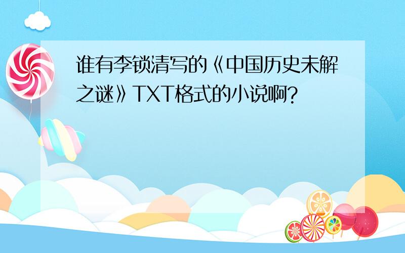 谁有李锁清写的《中国历史未解之谜》TXT格式的小说啊?