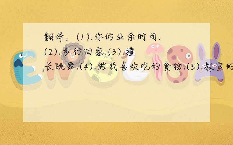 翻译：(1).你的业余时间.(2).步行回家.(3).擅长跳舞.(4).做我喜欢吃的食物.(5).教室的左边.