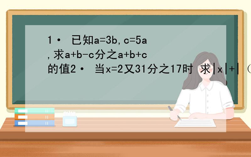 1· 已知a=3b,c=5a,求a+b-c分之a+b+c的值2· 当x=2又31分之17时 求|x|+|（x-1）|+|（x-2）|+|（x-3）|+|（x-4）|+|（x-5）| 的值.