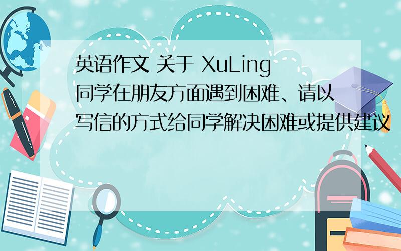 英语作文 关于 XuLing同学在朋友方面遇到困难、请以写信的方式给同学解决困难或提供建议