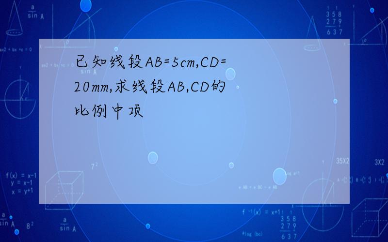 已知线段AB=5cm,CD=20mm,求线段AB,CD的比例中项