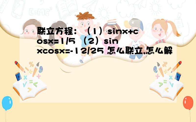 联立方程：（1）sinx+cosx=1/5 （2）sinxcosx=-12/25 怎么联立,怎么解