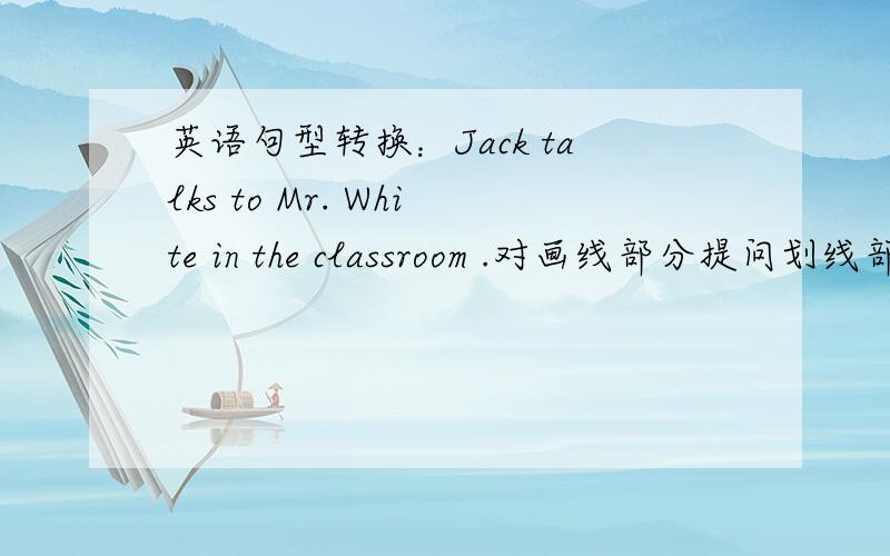 英语句型转换：Jack talks to Mr. White in the classroom .对画线部分提问划线部分为（Mr.White）___ ____ Jack _____ to in the classroom?