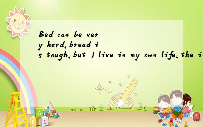 Bed can be very hard,bread is tough,but I live in my own life,the in the mind only you
