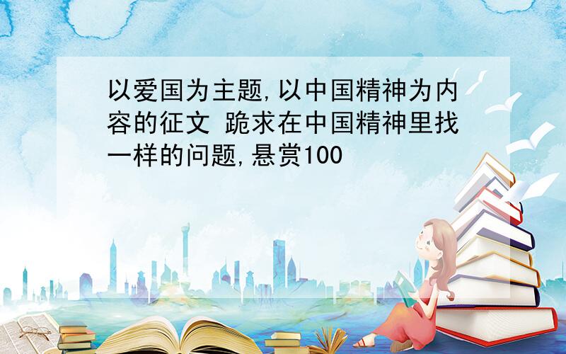 以爱国为主题,以中国精神为内容的征文 跪求在中国精神里找一样的问题,悬赏100
