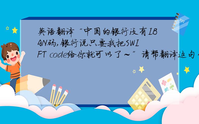 英语翻译“中国的银行没有IBAN码,银行说只要我把SWIFT code给你就可以了～”请帮翻译这句～