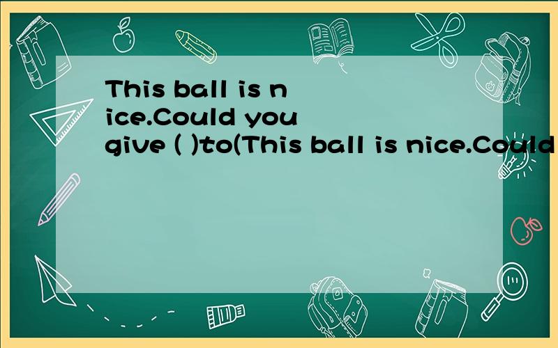 This ball is nice.Could you give ( )to(This ball is nice.Could you give ( )to(