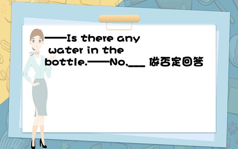 ——Is there any water in the bottle.——No,___ 做否定回答