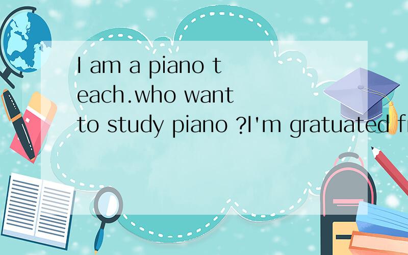 I am a piano teach.who want to study piano ?I'm gratuated from Shanghai Conservatory of Music. I would like to teach your children with piano, and i got experience of teaching children. if you or your children would like to learn to play piano, pleas