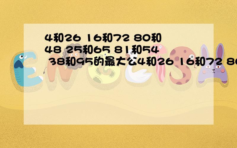 4和26 16和72 80和48 25和65 81和54 38和95的最大公4和26 16和72 80和48 25和65 81和54 38和95的最大公因数