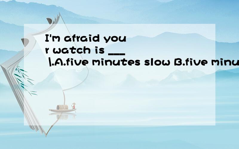 I'm afraid your watch is ___ \.A.five minutes slow B.five minutes slower C.five minute's slower D.five minutes' slow