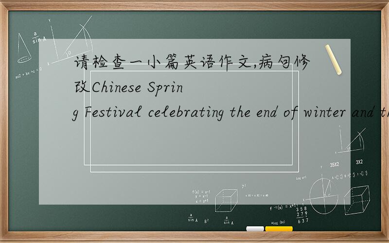 请检查一小篇英语作文,病句修改Chinese Spring Festival celebrating the end of winter and the warmth of spring.It began in the last day of the lunar year,end in the 15th day of lunar New Year,also is the Lantern Festival.During the Spring