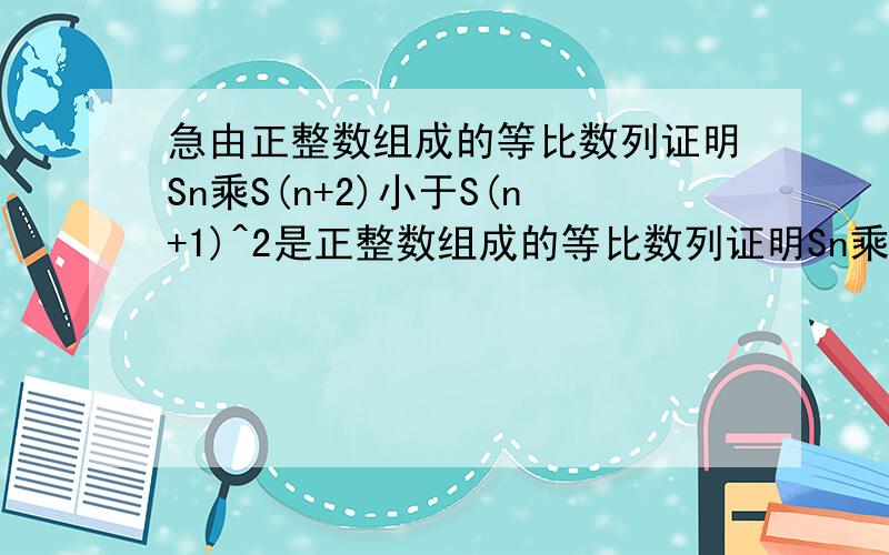 急由正整数组成的等比数列证明Sn乘S(n+2)小于S(n+1)^2是正整数组成的等比数列证明Sn乘S(n+2)小于（S(n+1)）^2