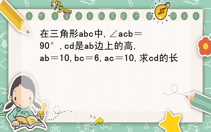 在三角形abc中,∠acb＝90°,cd是ab边上的高,ab＝10,bc＝6,ac＝10,求cd的长