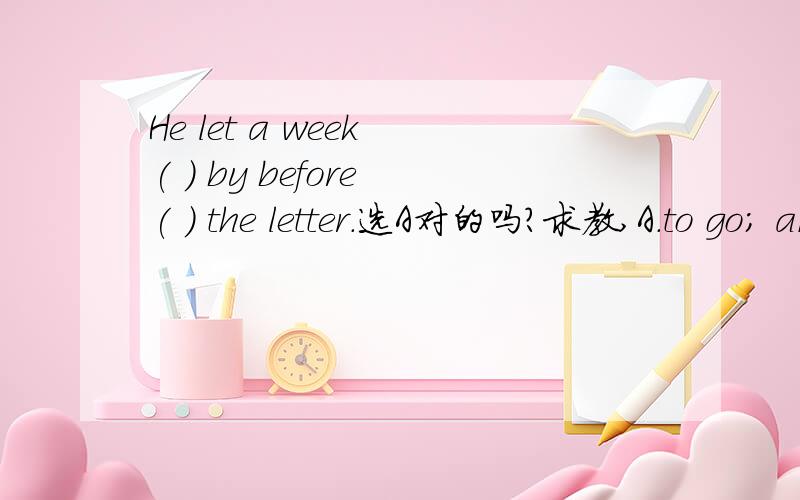 He let a week ( ) by before ( ) the letter.选A对的吗?求教,A.to go; answer B.go; answering C.to go; to answer D.go; to answer