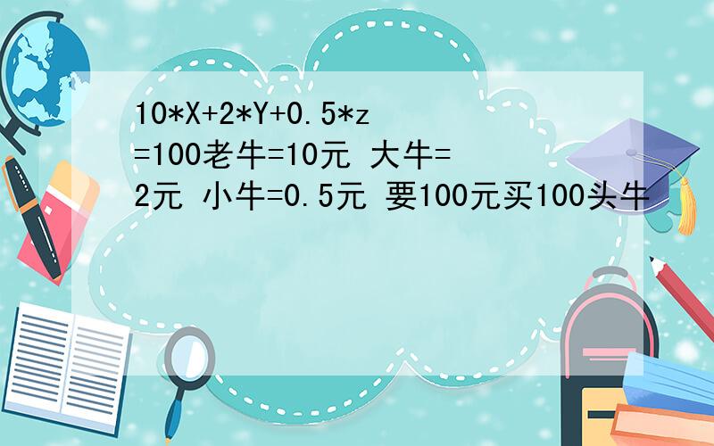 10*X+2*Y+0.5*z=100老牛=10元 大牛=2元 小牛=0.5元 要100元买100头牛