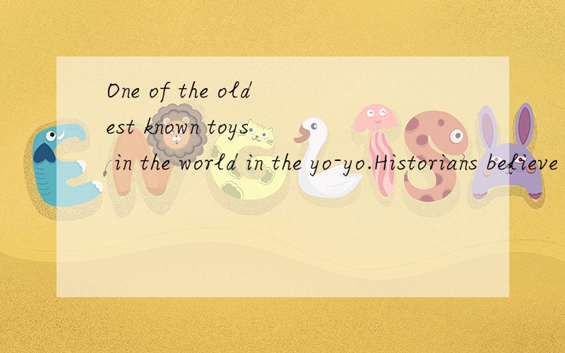 One of the oldest known toys in the world in the yo-yo.Historians believe that it came from China.In the 1700s,the yo-yo first came to the west.In the 1800s,the toy was very much liked by children in Victorian,England.In the Philippines,the yo-yo was
