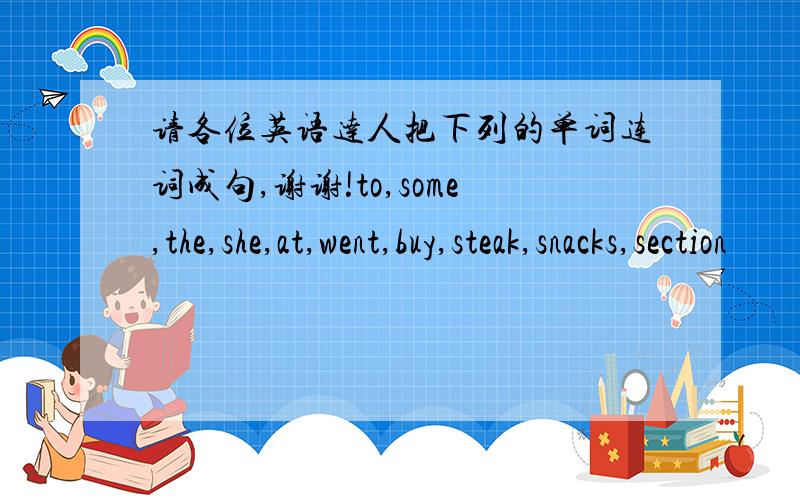 请各位英语达人把下列的单词连词成句,谢谢!to,some,the,she,at,went,buy,steak,snacks,section