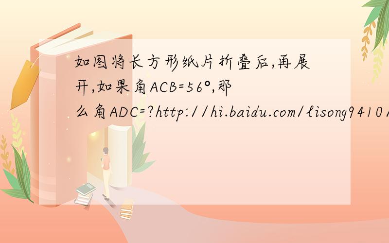 如图将长方形纸片折叠后,再展开,如果角ACB=56°,那么角ADC=?http://hi.baidu.com/lisong9410/album/item/d35e2d24007f582d8744f918.html