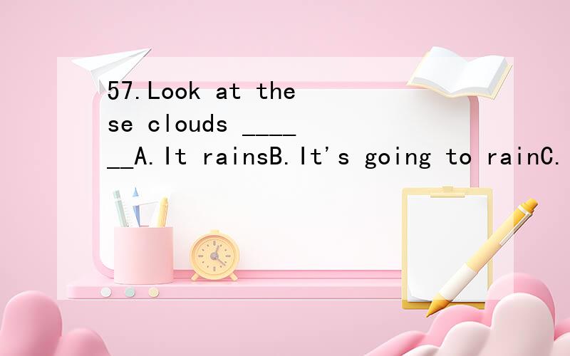 57.Look at these clouds ______A.It rainsB.It's going to rainC.It'll be rainingD.It is to rain