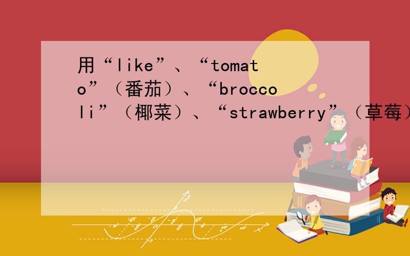 用“like”、“tomato”（番茄）、“broccoli”（椰菜）、“strawberry”（草莓）、“have”（吃、喝） 造上面五个单词造句.最好是复数的
