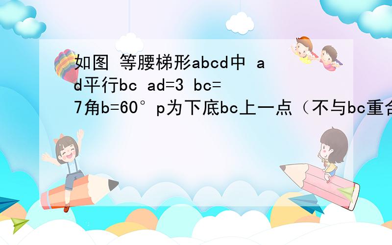 如图 等腰梯形abcd中 ad平行bc ad=3 bc=7角b=60°p为下底bc上一点（不与bc重合）连ap 做pe交dc与e求腰ab长 在底边bc是否存在点p 使de：ec=5：3 如存在 求bp长