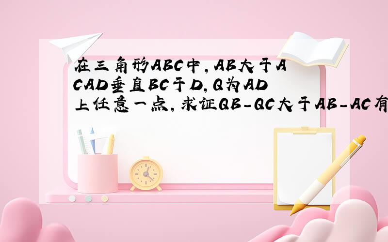 在三角形ABC中,AB大于ACAD垂直BC于D,Q为AD上任意一点,求证QB-QC大于AB-AC有辅助线的