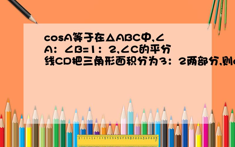 cosA等于在△ABC中,∠A：∠B=1：2,∠C的平分线CD把三角形面积分为3：2两部分,则cosA=