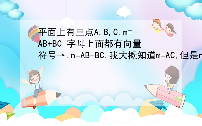 平面上有三点A,B,C.m=AB+BC 字母上面都有向量符号→.n=AB-BC.我大概知道m=AC,但是n等于什么?就这一小点没明白,