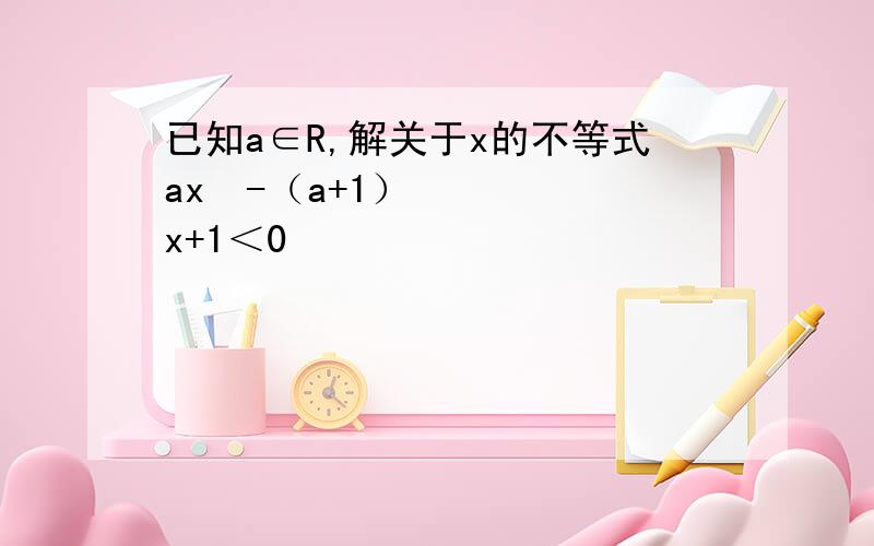 已知a∈R,解关于x的不等式ax²-（a+1）x+1＜0
