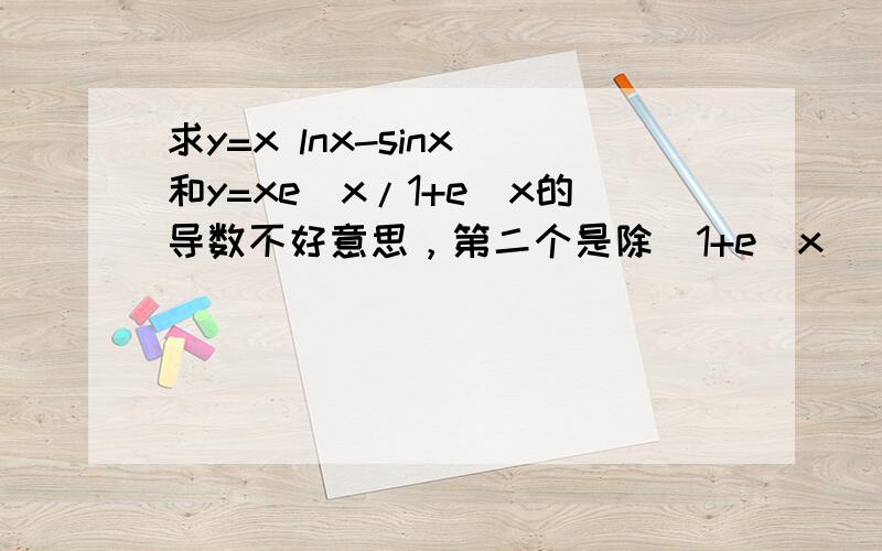 求y=x lnx-sinx 和y=xe^x/1+e^x的导数不好意思，第二个是除（1+e^x）
