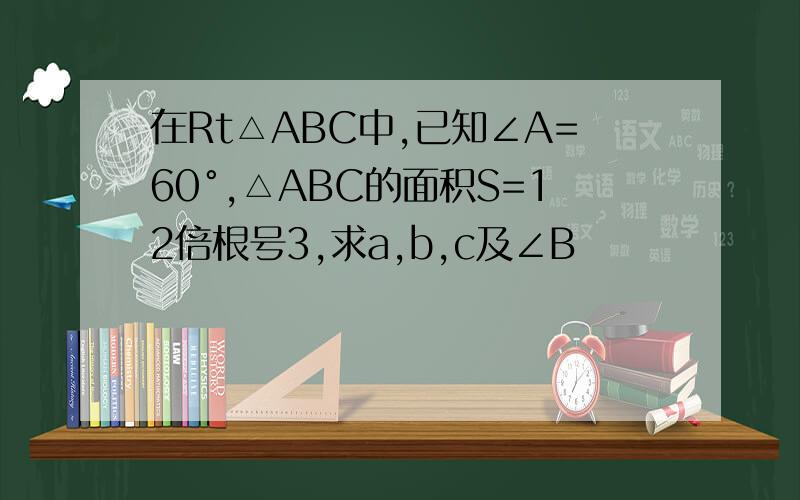 在Rt△ABC中,已知∠A=60°,△ABC的面积S=12倍根号3,求a,b,c及∠B