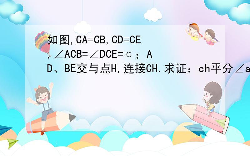 如图,CA=CB,CD=CE,∠ACB=∠DCE=α；AD、BE交与点H,连接CH.求证：ch平分∠ahe,求∠CHE的度