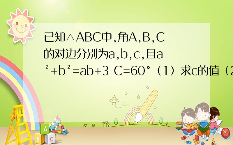 已知△ABC中,角A,B,C的对边分别为a,b,c,且a²+b²=ab+3 C=60°（1）求c的值（2）求a+b的取值范围?