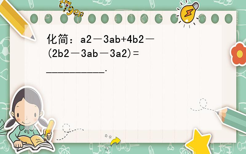 化简：a2－3ab+4b2－(2b2－3ab－3a2)=__________.