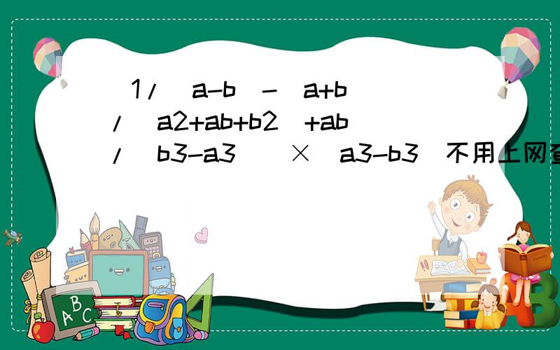 [1/(a-b)-(a+b)/(a2+ab+b2)+ab/(b3-a3)]×(a3-b3)不用上网查,没有.自己写出过程.