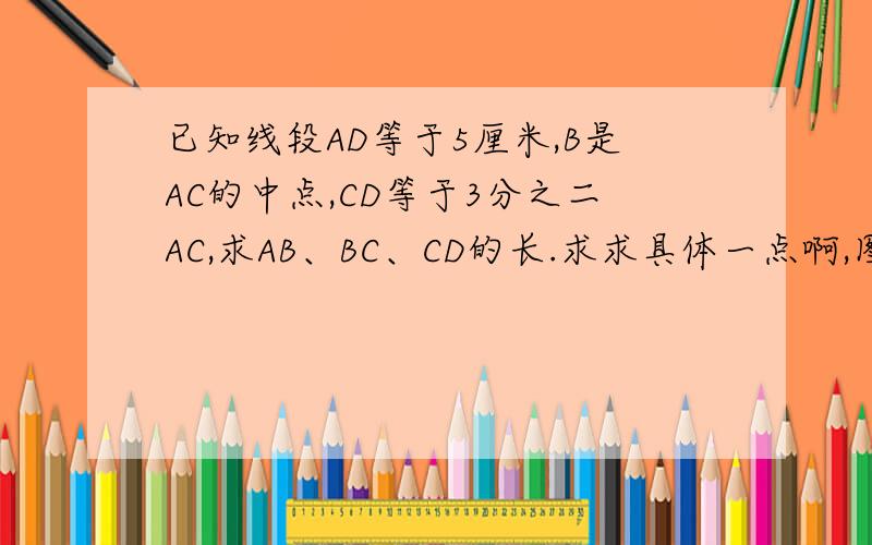已知线段AD等于5厘米,B是AC的中点,CD等于3分之二AC,求AB、BC、CD的长.求求具体一点啊,图形这边大家就在草稿纸上画一画吧~将就将就吧~